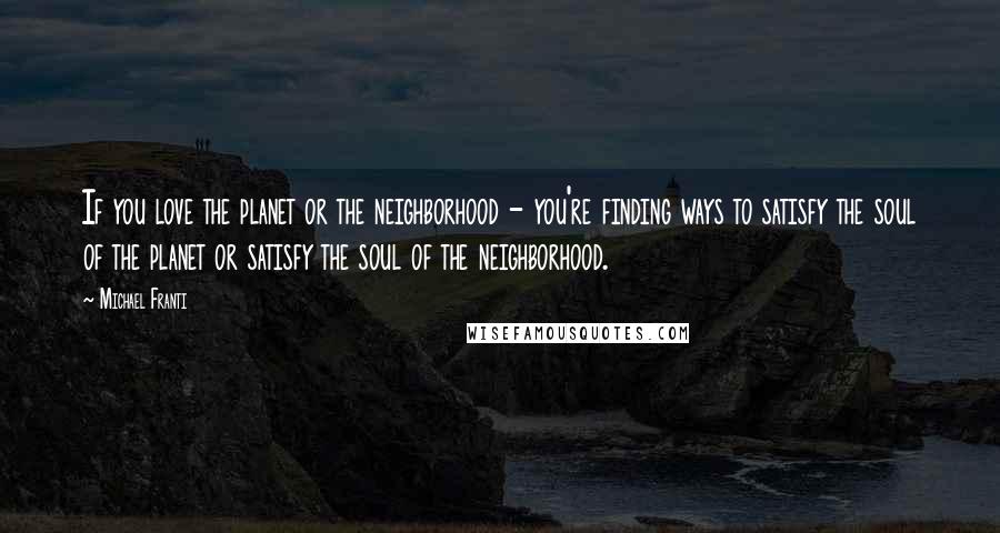 Michael Franti Quotes: If you love the planet or the neighborhood - you're finding ways to satisfy the soul of the planet or satisfy the soul of the neighborhood.