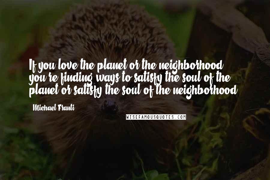 Michael Franti Quotes: If you love the planet or the neighborhood - you're finding ways to satisfy the soul of the planet or satisfy the soul of the neighborhood.