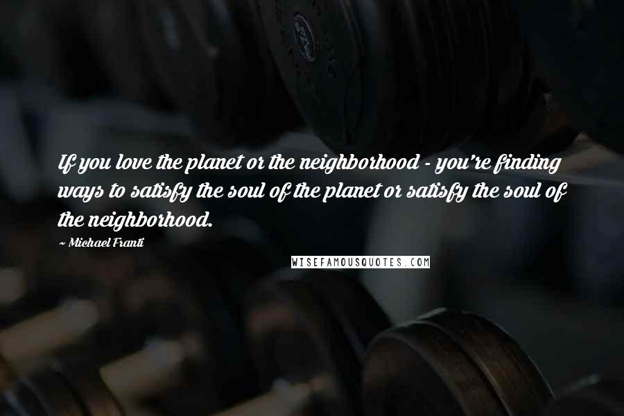 Michael Franti Quotes: If you love the planet or the neighborhood - you're finding ways to satisfy the soul of the planet or satisfy the soul of the neighborhood.