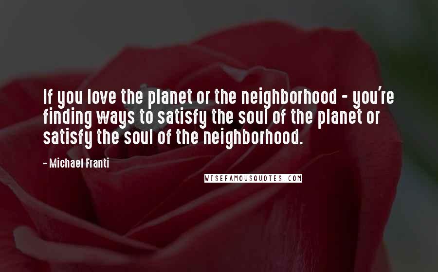 Michael Franti Quotes: If you love the planet or the neighborhood - you're finding ways to satisfy the soul of the planet or satisfy the soul of the neighborhood.