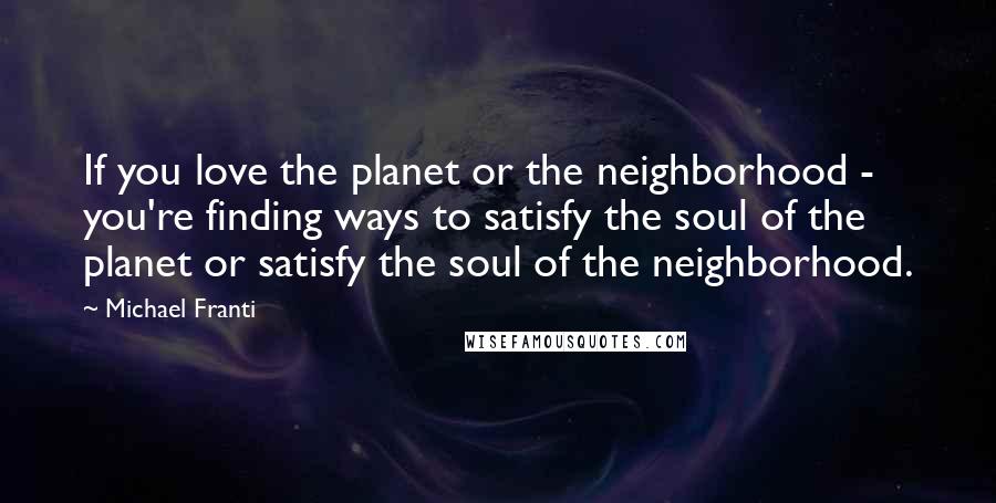 Michael Franti Quotes: If you love the planet or the neighborhood - you're finding ways to satisfy the soul of the planet or satisfy the soul of the neighborhood.