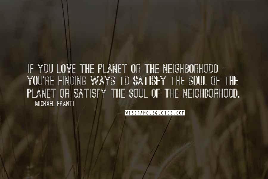 Michael Franti Quotes: If you love the planet or the neighborhood - you're finding ways to satisfy the soul of the planet or satisfy the soul of the neighborhood.