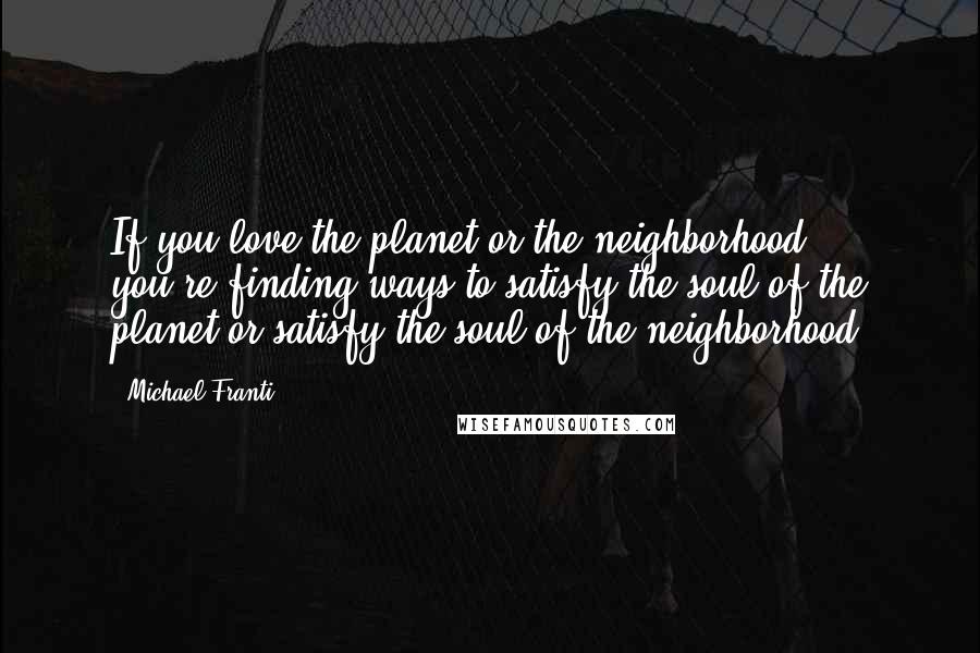 Michael Franti Quotes: If you love the planet or the neighborhood - you're finding ways to satisfy the soul of the planet or satisfy the soul of the neighborhood.