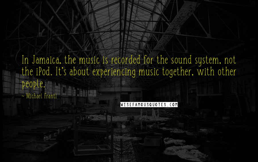 Michael Franti Quotes: In Jamaica, the music is recorded for the sound system, not the iPod. It's about experiencing music together, with other people.