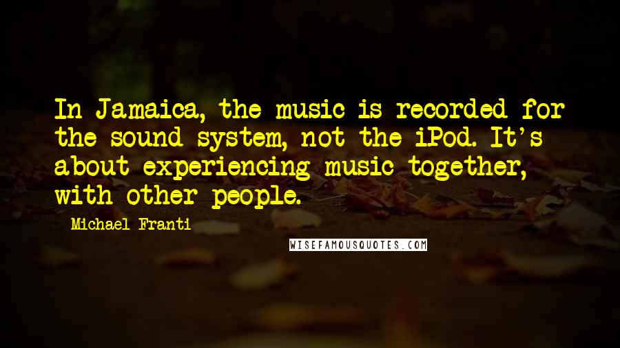 Michael Franti Quotes: In Jamaica, the music is recorded for the sound system, not the iPod. It's about experiencing music together, with other people.