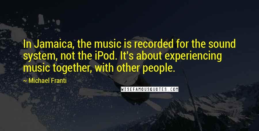 Michael Franti Quotes: In Jamaica, the music is recorded for the sound system, not the iPod. It's about experiencing music together, with other people.