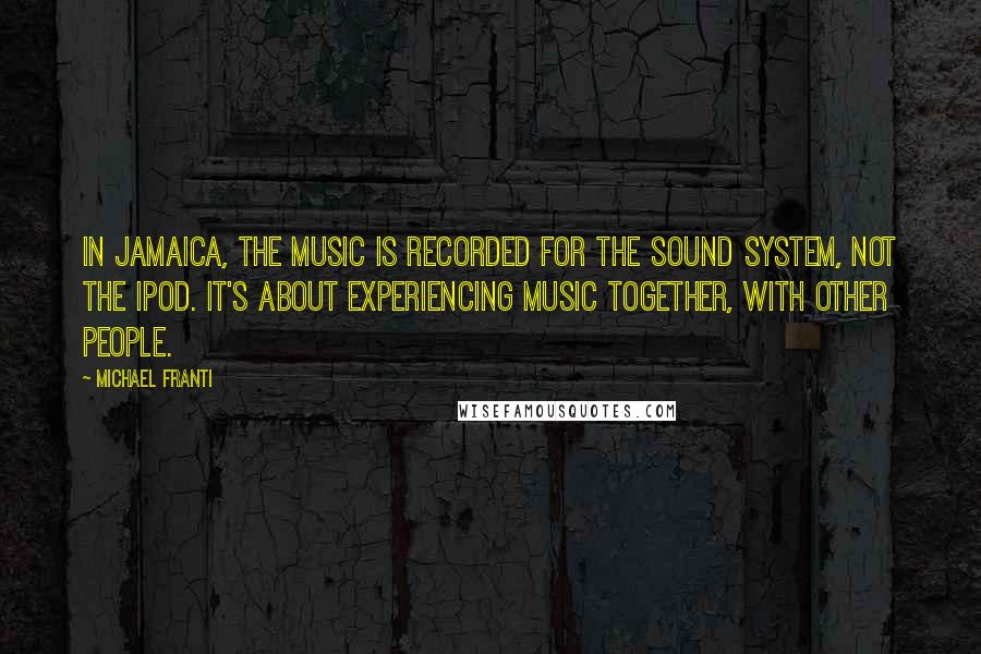 Michael Franti Quotes: In Jamaica, the music is recorded for the sound system, not the iPod. It's about experiencing music together, with other people.