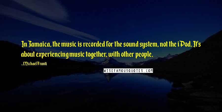 Michael Franti Quotes: In Jamaica, the music is recorded for the sound system, not the iPod. It's about experiencing music together, with other people.