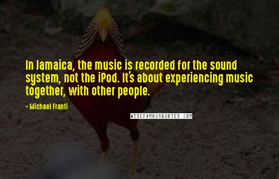 Michael Franti Quotes: In Jamaica, the music is recorded for the sound system, not the iPod. It's about experiencing music together, with other people.