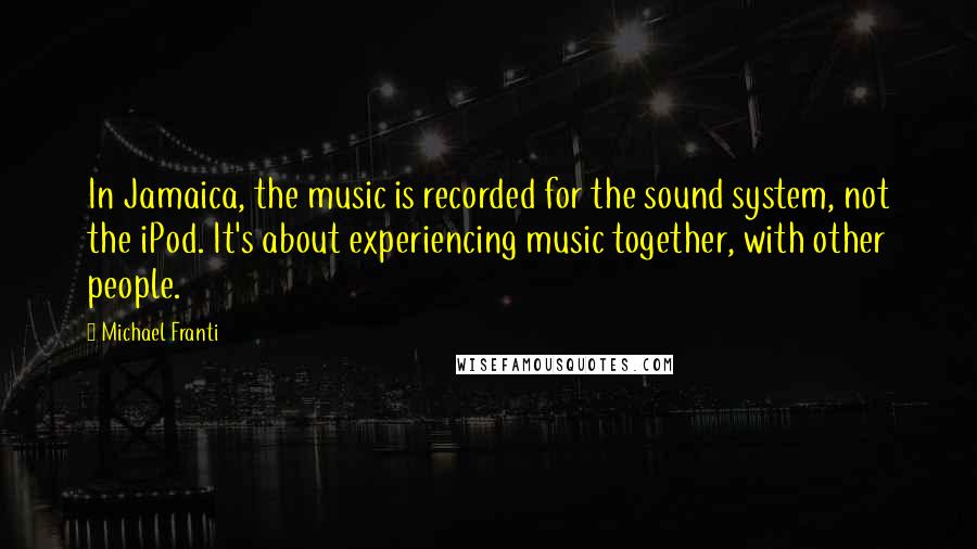 Michael Franti Quotes: In Jamaica, the music is recorded for the sound system, not the iPod. It's about experiencing music together, with other people.