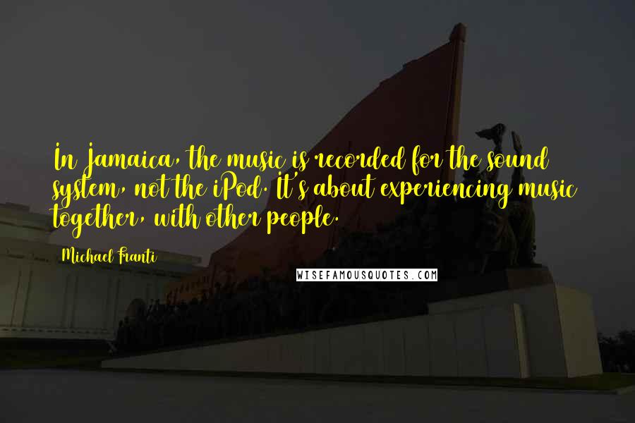 Michael Franti Quotes: In Jamaica, the music is recorded for the sound system, not the iPod. It's about experiencing music together, with other people.