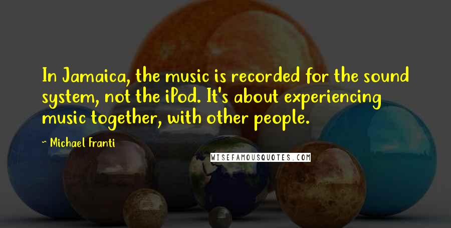 Michael Franti Quotes: In Jamaica, the music is recorded for the sound system, not the iPod. It's about experiencing music together, with other people.