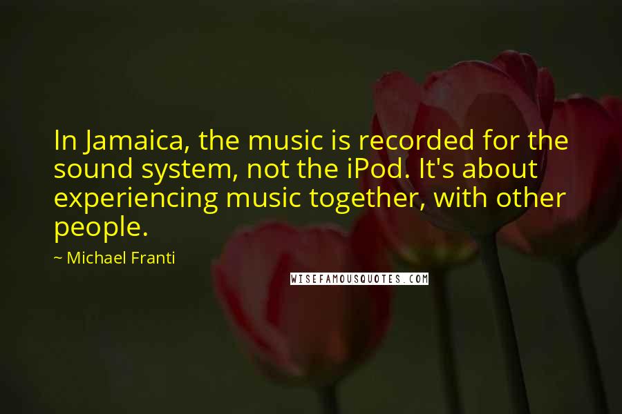 Michael Franti Quotes: In Jamaica, the music is recorded for the sound system, not the iPod. It's about experiencing music together, with other people.