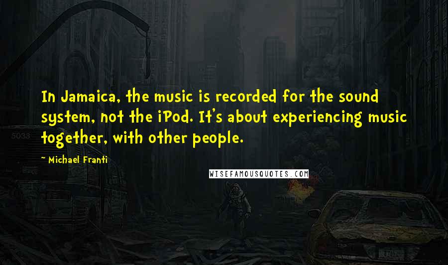 Michael Franti Quotes: In Jamaica, the music is recorded for the sound system, not the iPod. It's about experiencing music together, with other people.