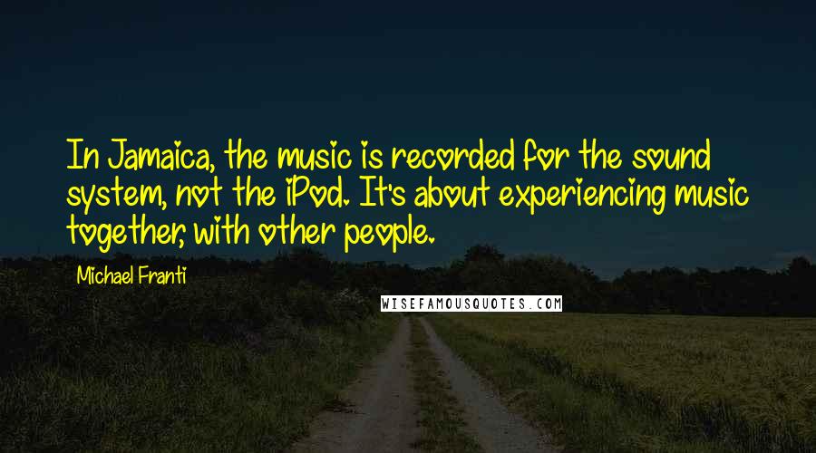 Michael Franti Quotes: In Jamaica, the music is recorded for the sound system, not the iPod. It's about experiencing music together, with other people.