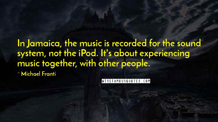 Michael Franti Quotes: In Jamaica, the music is recorded for the sound system, not the iPod. It's about experiencing music together, with other people.