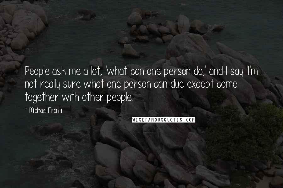 Michael Franti Quotes: People ask me a lot, 'what can one person do,' and I say 'I'm not really sure what one person can due except come together with other people.