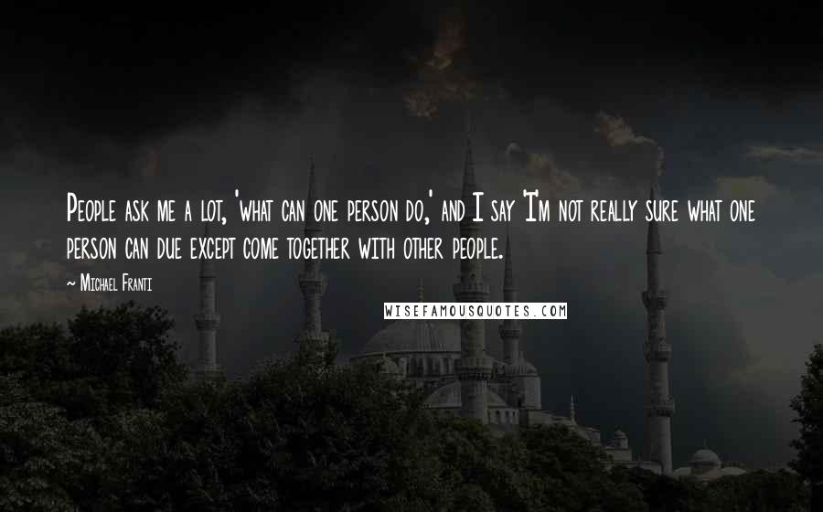Michael Franti Quotes: People ask me a lot, 'what can one person do,' and I say 'I'm not really sure what one person can due except come together with other people.