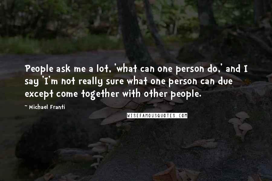 Michael Franti Quotes: People ask me a lot, 'what can one person do,' and I say 'I'm not really sure what one person can due except come together with other people.