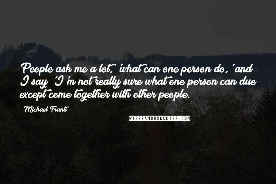 Michael Franti Quotes: People ask me a lot, 'what can one person do,' and I say 'I'm not really sure what one person can due except come together with other people.