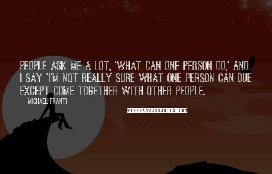 Michael Franti Quotes: People ask me a lot, 'what can one person do,' and I say 'I'm not really sure what one person can due except come together with other people.