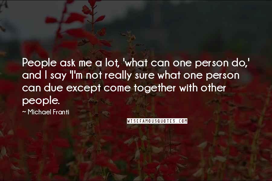 Michael Franti Quotes: People ask me a lot, 'what can one person do,' and I say 'I'm not really sure what one person can due except come together with other people.