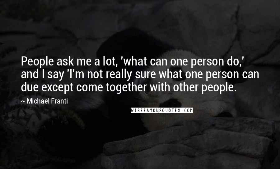 Michael Franti Quotes: People ask me a lot, 'what can one person do,' and I say 'I'm not really sure what one person can due except come together with other people.
