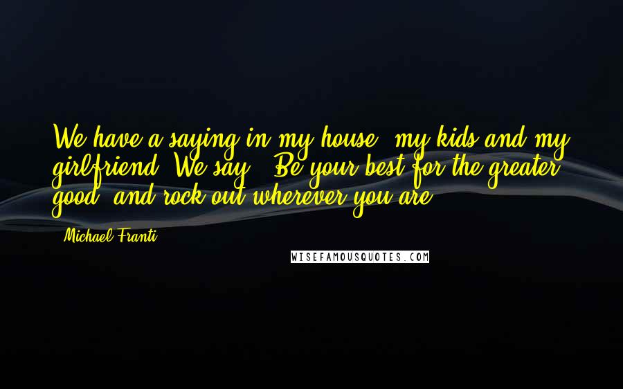 Michael Franti Quotes: We have a saying in my house, my kids and my girlfriend. We say, 'Be your best for the greater good, and rock out wherever you are.'