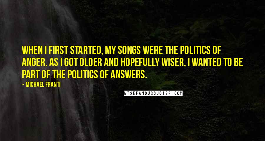 Michael Franti Quotes: When I first started, my songs were the politics of anger. As I got older and hopefully wiser, I wanted to be part of the politics of answers.