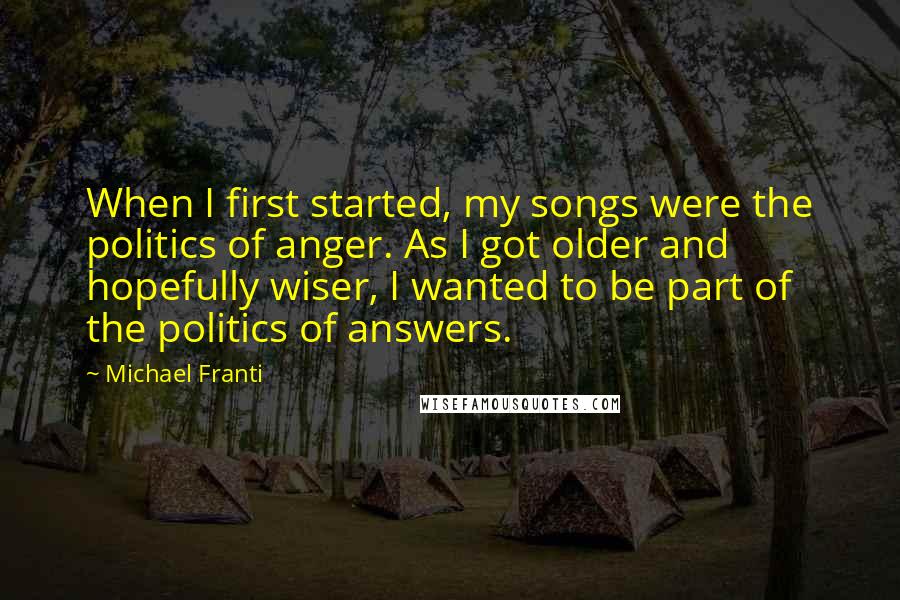 Michael Franti Quotes: When I first started, my songs were the politics of anger. As I got older and hopefully wiser, I wanted to be part of the politics of answers.