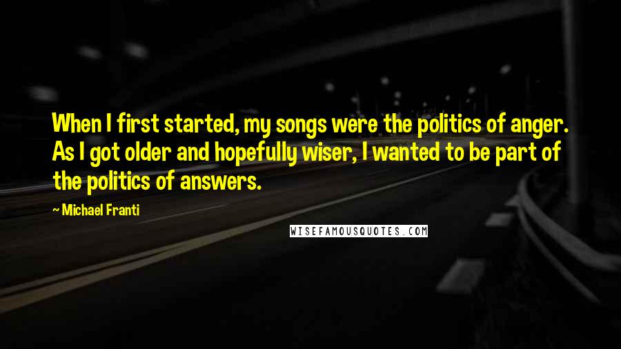 Michael Franti Quotes: When I first started, my songs were the politics of anger. As I got older and hopefully wiser, I wanted to be part of the politics of answers.