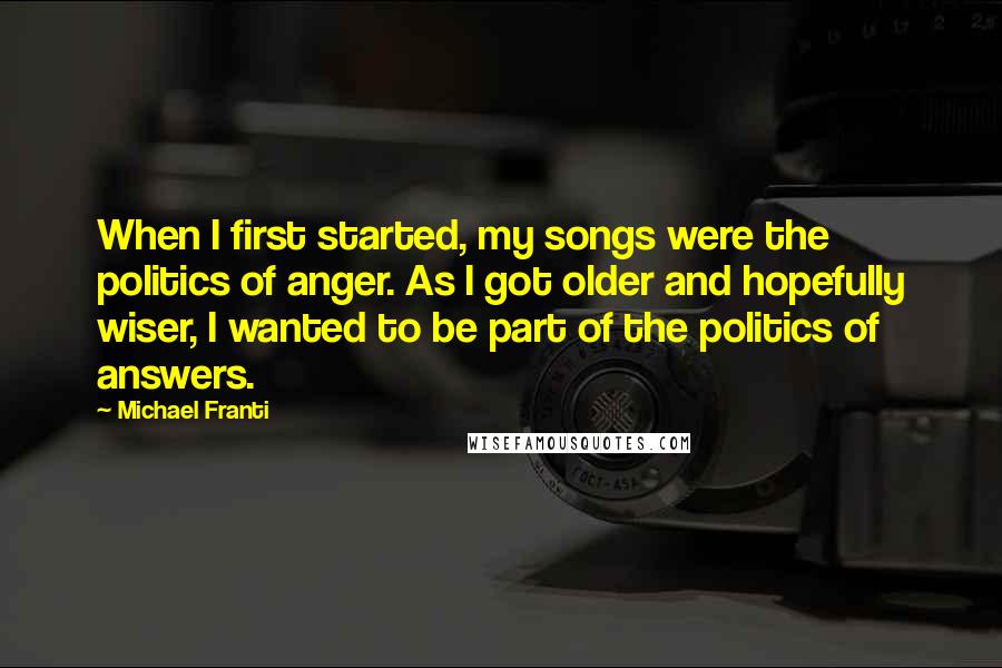 Michael Franti Quotes: When I first started, my songs were the politics of anger. As I got older and hopefully wiser, I wanted to be part of the politics of answers.