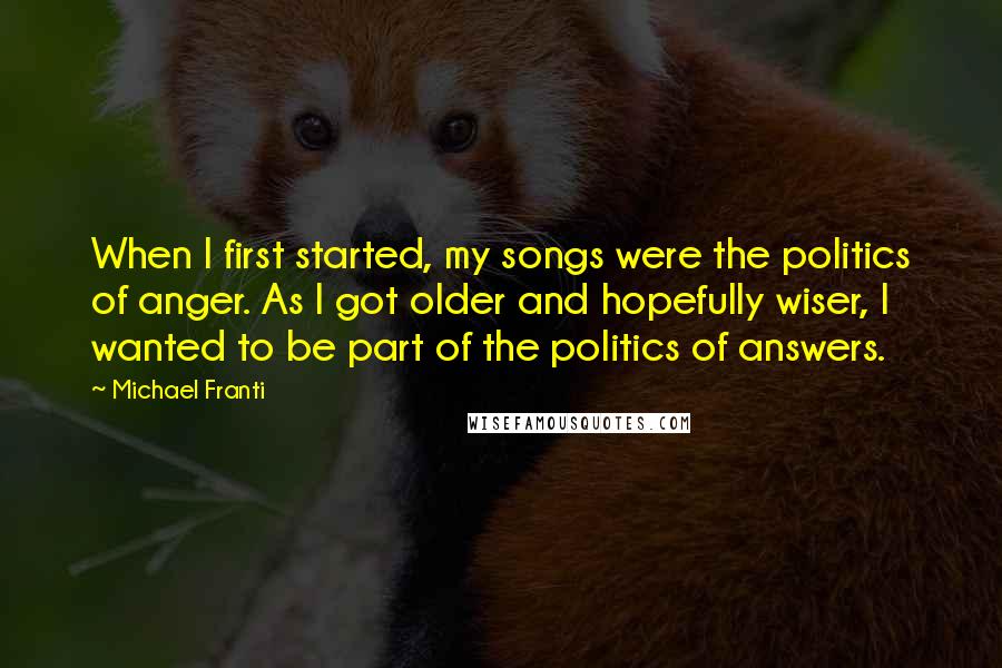 Michael Franti Quotes: When I first started, my songs were the politics of anger. As I got older and hopefully wiser, I wanted to be part of the politics of answers.