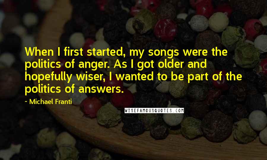 Michael Franti Quotes: When I first started, my songs were the politics of anger. As I got older and hopefully wiser, I wanted to be part of the politics of answers.