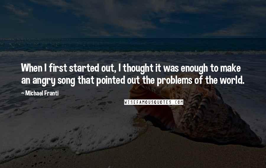 Michael Franti Quotes: When I first started out, I thought it was enough to make an angry song that pointed out the problems of the world.