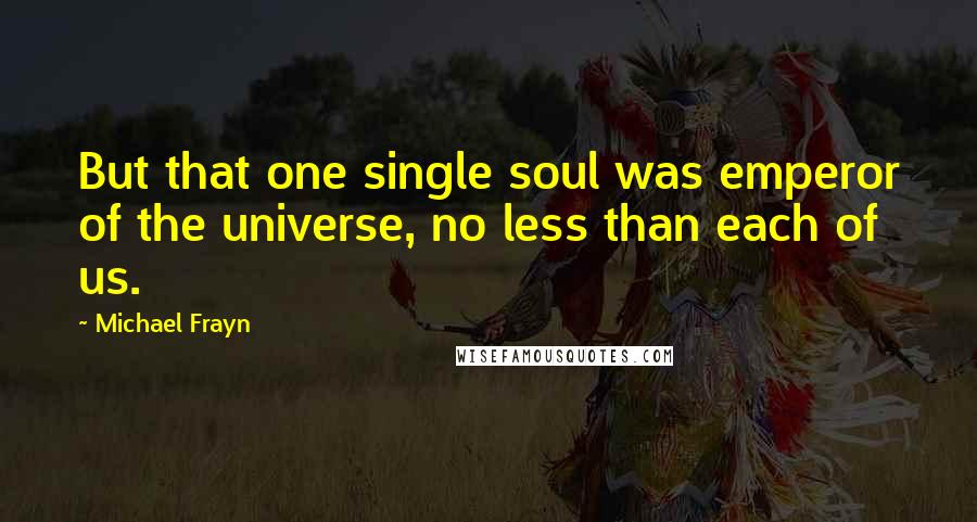 Michael Frayn Quotes: But that one single soul was emperor of the universe, no less than each of us.
