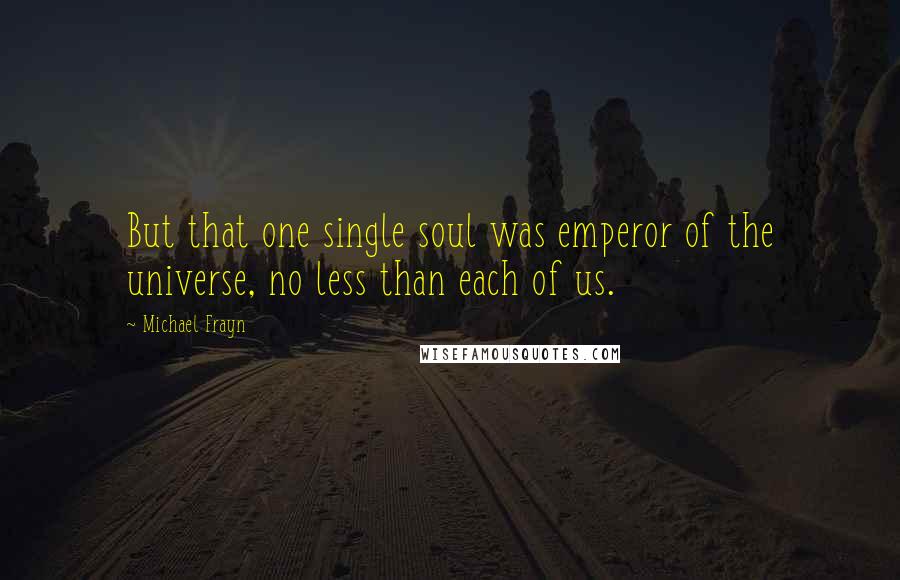 Michael Frayn Quotes: But that one single soul was emperor of the universe, no less than each of us.