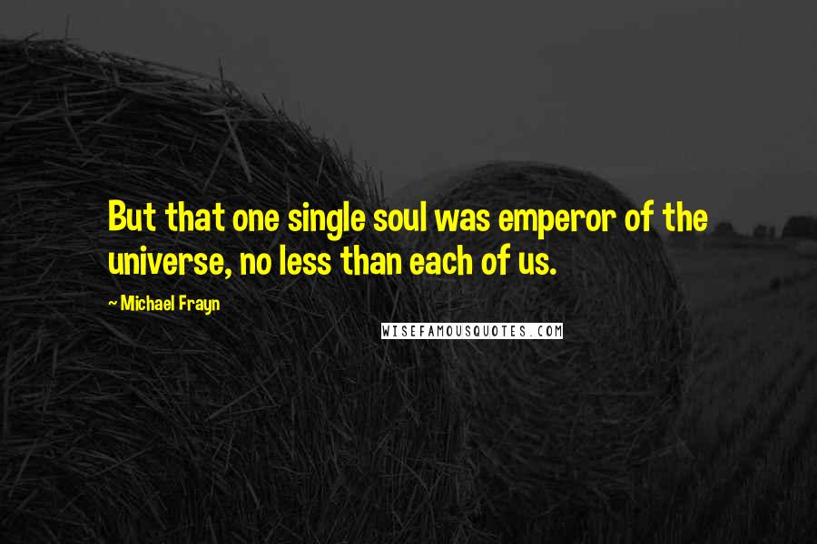 Michael Frayn Quotes: But that one single soul was emperor of the universe, no less than each of us.