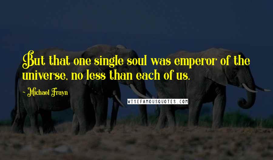 Michael Frayn Quotes: But that one single soul was emperor of the universe, no less than each of us.
