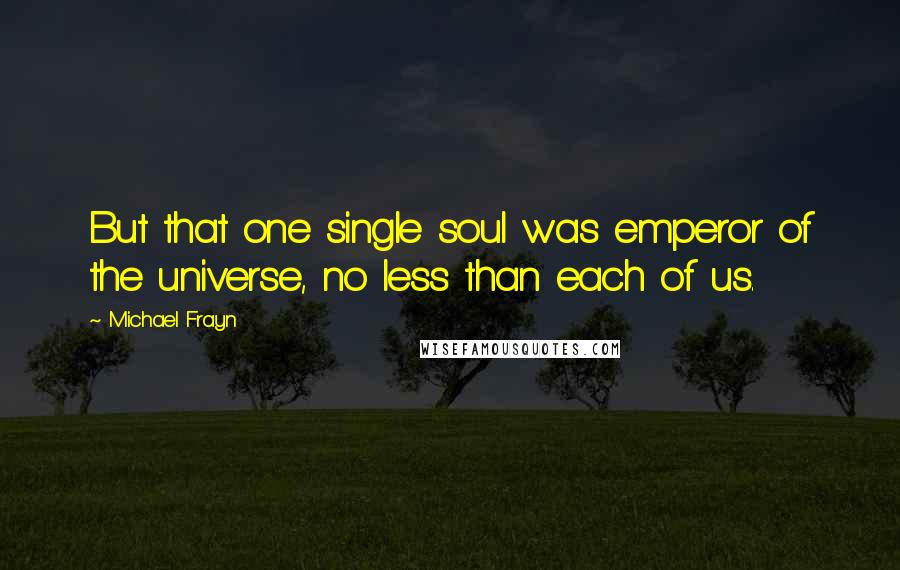 Michael Frayn Quotes: But that one single soul was emperor of the universe, no less than each of us.