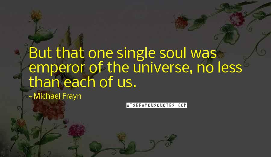 Michael Frayn Quotes: But that one single soul was emperor of the universe, no less than each of us.