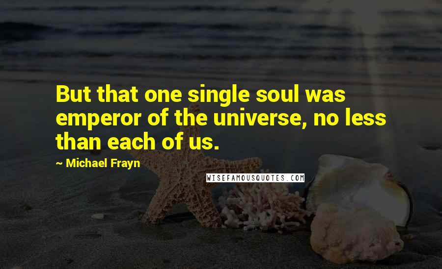 Michael Frayn Quotes: But that one single soul was emperor of the universe, no less than each of us.