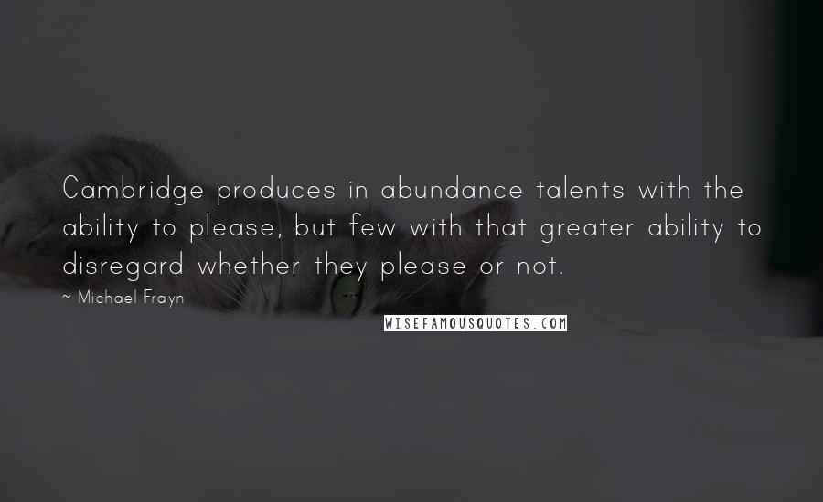 Michael Frayn Quotes: Cambridge produces in abundance talents with the ability to please, but few with that greater ability to disregard whether they please or not.