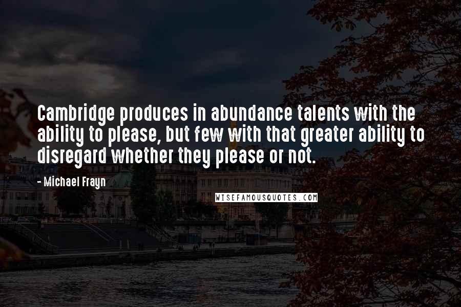 Michael Frayn Quotes: Cambridge produces in abundance talents with the ability to please, but few with that greater ability to disregard whether they please or not.