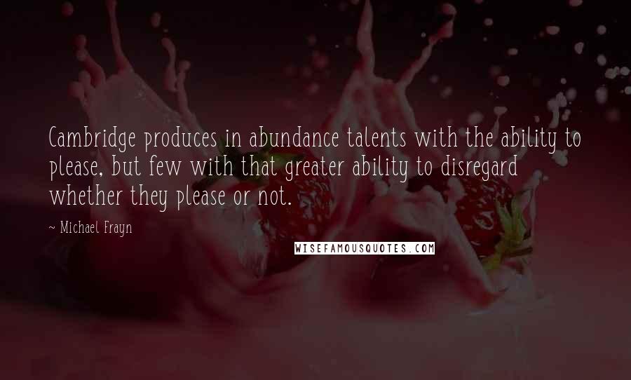 Michael Frayn Quotes: Cambridge produces in abundance talents with the ability to please, but few with that greater ability to disregard whether they please or not.