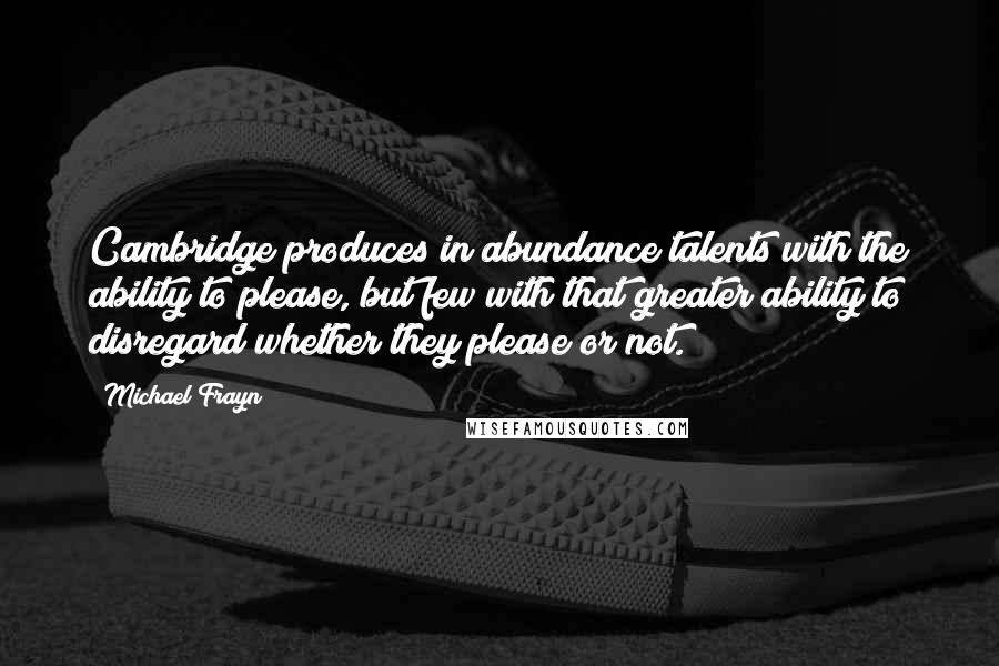 Michael Frayn Quotes: Cambridge produces in abundance talents with the ability to please, but few with that greater ability to disregard whether they please or not.