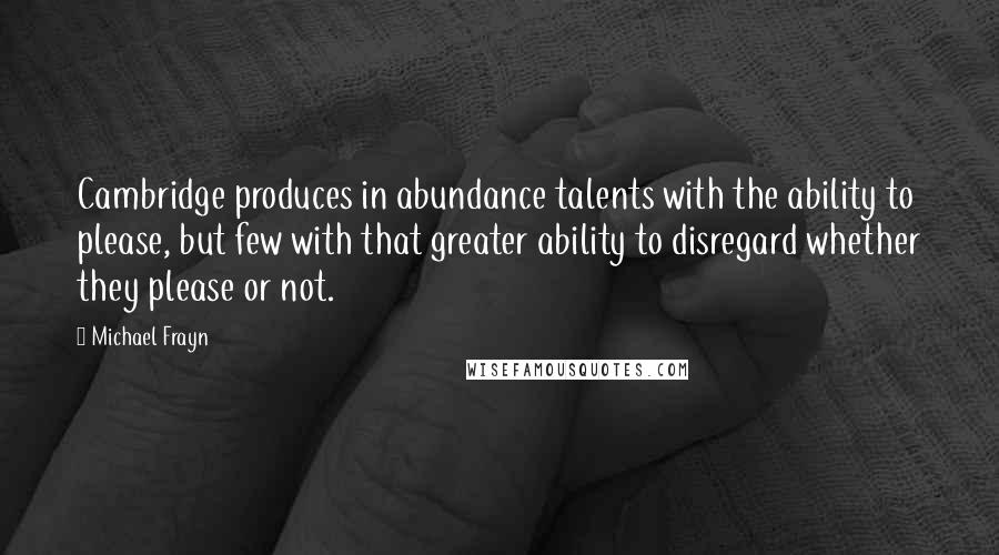 Michael Frayn Quotes: Cambridge produces in abundance talents with the ability to please, but few with that greater ability to disregard whether they please or not.