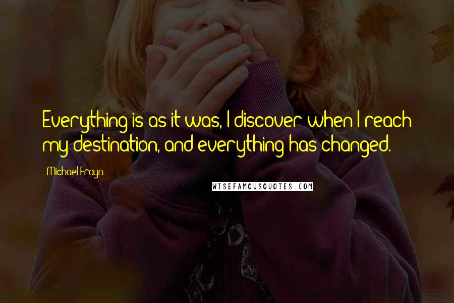 Michael Frayn Quotes: Everything is as it was, I discover when I reach my destination, and everything has changed.