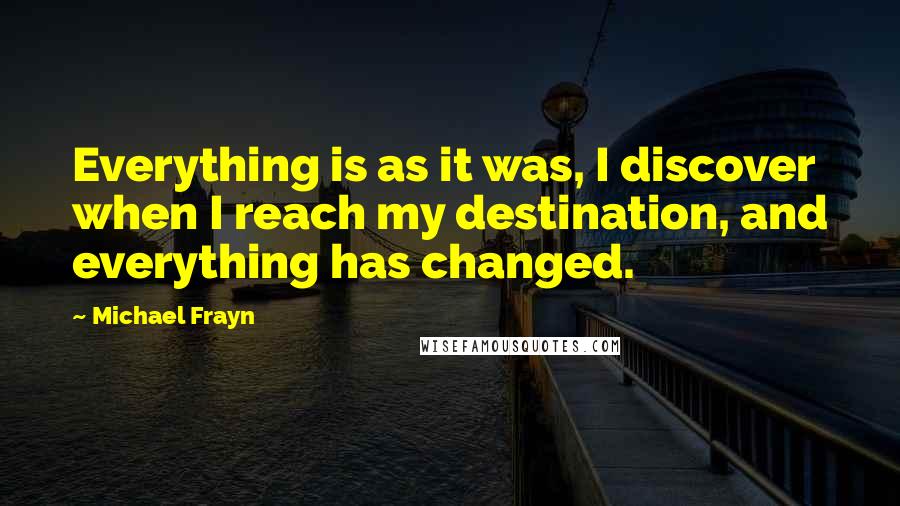 Michael Frayn Quotes: Everything is as it was, I discover when I reach my destination, and everything has changed.