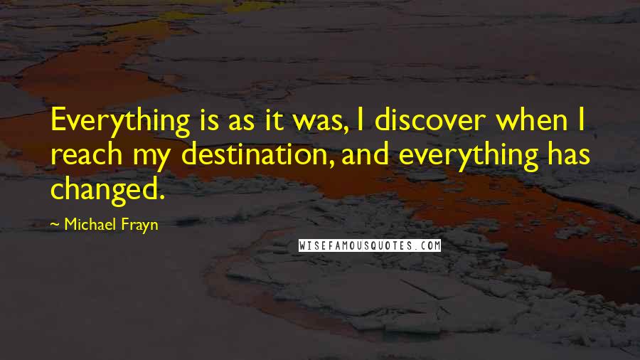 Michael Frayn Quotes: Everything is as it was, I discover when I reach my destination, and everything has changed.